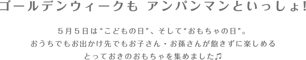 ゴールデンウィークも アンパンマンといっしょ！ 5月5日は”こどもの日”、そして”おもちゃの日”。おうちでもお出かけ先でもお子さん・お孫さんが飽きずに楽しめるとっておきのおもちゃを集めました♫